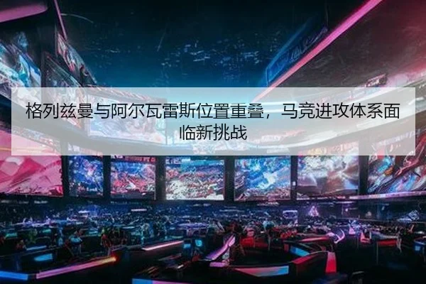 格列兹曼与阿尔瓦雷斯位置重叠，马竞进攻体系面临新挑战